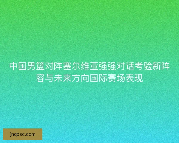 中国男篮对阵塞尔维亚强强对话考验新阵容与未来方向国际赛场表现