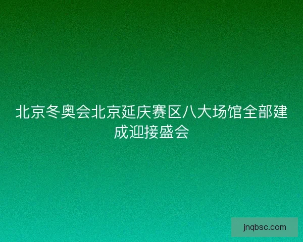 北京冬奥会北京延庆赛区八大场馆全部建成迎接盛会