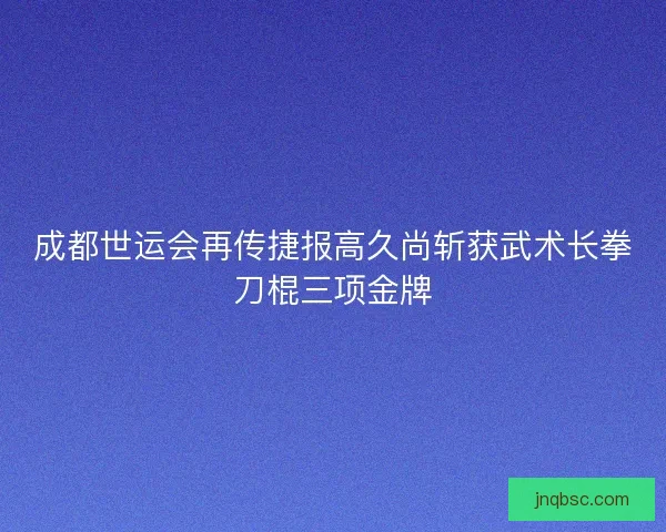 成都世运会再传捷报高久尚斩获武术长拳刀棍三项金牌